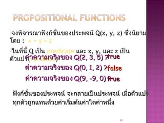จงพิจารณาฟังก์ชั่นของประพจน์ Q(x, y, z) ซึ่งนิยาม
โดย : x + y = z
ในที่นี้ Q เป็น predicate และ x, y, และ z เป็น
ตัวแปร(variables)
65
ค่าความจริงของค่าความจริงของ Q(2, 3, 5) ?Q(2, 3, 5) ?truetrue
ค่าความจริงของค่าความจริงของ Q(0, 1, 2) ?Q(0, 1, 2) ?
ค่าความจริงของค่าความจริงของ Q(9, -9, 0) ?Q(9, -9, 0) ?
falsefalse
truetrue
ฟังก์ชั่นของประพจน์ฟังก์ชั่นของประพจน์ จะกลายเป็นประพจน์ เมื่อตัวแปรจะกลายเป็นประพจน์ เมื่อตัวแปร
ทุกตัวถูกแทนด้วยค่าเริ่มต้นค่าใดค่าหนึ่งทุกตัวถูกแทนด้วยค่าเริ่มต้นค่าใดค่าหนึ่ง
 