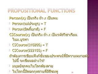 Person(x)Person(x) เป็นจริง ถ้าเป็นจริง ถ้า xx เป็นคนเป็นคน
 Person(Person(แม่ประยูรแม่ประยูร) = T) = T
 Person(Person(มิคกี้เมาส์มิคกี้เมาส์) = F) = F
CSCourse(x)CSCourse(x) เป็นจริง ถ้าเป็นจริง ถ้า xx เป็นรหัสวิชาเรียนเป็นรหัสวิชาเรียน
ในมในม..บูรพาบูรพา
 CSCourse(310205) = TCSCourse(310205) = T
 CSCourse(222155) = FCSCourse(222155) = F
ถ้าต้องการเขียนฟังก์ชั่นของประพจน์ที่มีความหมายต่อถ้าต้องการเขียนฟังก์ชั่นของประพจน์ที่มีความหมายต่อ
ไปนี้ จะเขียนอย่างไรไปนี้ จะเขียนอย่างไร??
 มนุษย์ทุกคนในโลกต้องตายมนุษย์ทุกคนในโลกต้องตาย
 ในโลกนี้มีดอกกุหลาบที่มีสีชมพูในโลกนี้มีดอกกุหลาบที่มีสีชมพู 66
 