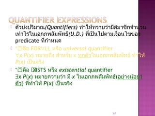  ตัวบ่งปริมาณ(Quantifiers) ทำาให้ทราบว่ามีสมาชิกจำานวน
เท่าไรในเอกภพสัมพัทธ์(U.D.) ที่เป็นไปตามเงื่อนไขของ
predicate ที่กำาหนด
 “” คือ FOR∀LL หรือ universal quantifier
∀x P(x) หมายถึง สำาหรับ x ทุกตัวในเอกภพสัมพัทธ์ ทำาให้
P(x) เป็นจริง
 “” คือ XISTS หรือ existential quantifier
∃x P(x) หมายความว่า มี x ในเอกภพสัมพัทธ์(อย่างน้อย1
ตัว) ที่ทำาให้ P(x) เป็นจริง
67
 