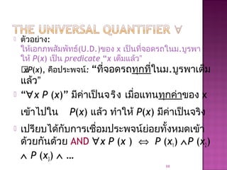  ตัวอย่าง:
ให้เอกภพสัมพัทธ์(U.D.)ของ x เป็นที่จอดรถในม.บูรพา
ให้ P(x) เป็น predicate “x เต็มแล้ว”
xP(x), คือประพจน์: “ที่จอดรถทุกที่ในม.บูรพาเต็ม
แล้ว”
 “∀x P (x)” มีค่าเป็นจริง เมื่อแทนทุกค่าของ x
เข้าไปใน P(x) แล้ว ทำาให้ P(x) มีค่าเป็นจริง
 เปรียบได้กับการเชื่อมประพจน์ย่อยทั้งหมดเข้า
ด้วยกันด้วย AND ∀x P (x ) ⇔ P (x1) ∧P (x2)
∧ P (x3) ∧ …
68
 