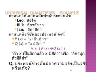 กำาหนดให้เอกภพสัมพัทธ์ประกอบด้วย
 Leo: สิงโต
 Bill: อีกาสีขาว
 Jan: อีกาสีดำา
กำาหนดฟังก์ชั่นของประพจน์ ดังนี้
P (x) = “x เป็นอีกา”
Q (x) = “x มีสีดำา”
∀ x ( P (x) Q (x ) )
“ถ้า x เป็นอีกาแล้ว x มีสีดำา” หรือ “อีกาทุก
ตัวมีสีดำา”
Q: ประพจน์ข้างต้นมีค่าความจริงเป็นจริง
หรือเท็จ? 69
 