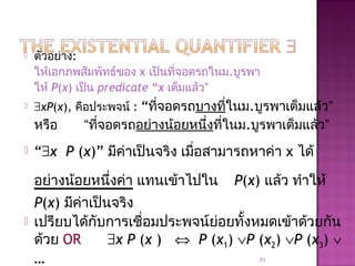  ตัวอย่าง:
ให้เอกภพสัมพัทธ์ของ x เป็นที่จอดรถในม.บูรพา
ให้ P(x) เป็น predicate “x เต็มแล้ว”
 ∃xP(x), คือประพจน์ : “ที่จอดรถบางที่ในม.บูรพาเต็มแล้ว”
หรือ “ที่จอดรถอย่างน้อยหนึ่งที่ในม.บูรพาเต็มแล้ว”
 “∃x P (x)” มีค่าเป็นจริง เมื่อสามารถหาค่า x ได้
อย่างน้อยหนึ่งค่า แทนเข้าไปใน P(x) แล้ว ทำาให้
P(x) มีค่าเป็นจริง
 เปรียบได้กับการเชื่อมประพจน์ย่อยทั้งหมดเข้าด้วยกัน
ด้วย OR ∃x P (x ) ⇔ P (x1) ∨P (x2) ∨P (x3) ∨
… 71
 