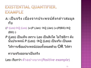 A: เป็นจริง เนื่องจากประพจน์ดังกล่าวสมมูล
กับ
(P (Leo)Q (Leo) )∨(P (Jan) Q (Jan) )∨(P(Bill)Q
(Bill) )
P (Leo) เป็นเท็จ เพราะ Leo เป็นสิงโต ไม่ใช่อีกา ดัง
นั้นประพจน์ P (Leo) Q (Leo) เป็นจริง เป็นผล
ให้การเชื่อมประพจน์ย่อยทั้งหมดด้วย OR ให้ค่า
ความจริงออกมาเป็นจริง
Leo เรียกว่า ตัวอย่างบวก(Positive example)
73
 