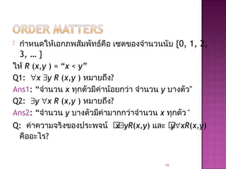  กำาหนดให้เอกภพสัมพัทธ์คือ เซตของจำานวนนับ {0, 1, 2,
3, … }
ให้ R (x,y ) = “x < y”
Q1: ∀x ∃y R (x,y ) หมายถึง?
Ans1: “จำานวน x ทุกตัวมีค่าน้อยกว่า จำานวน y บางตัว”
Q2: ∃y ∀x R (x,y ) หมายถึง?
Ans2: “จำานวน y บางตัวมีค่ามากกว่าจำานวน x ทุกตัว”
Q: ค่าความจริงของประพจน์ x∃yR(x,y) และ y∀xR(x,y)
คืออะไร?
76
 