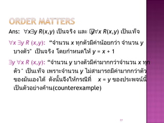 Ans: ∀x∃y R(x,y) เป็นจริง และ y∀x R(x,y) เป็นเท็จ
∀x ∃y R (x,y): “จำานวน x ทุกตัวมีค่าน้อยกว่า จำานวน y
บางตัว” เป็นจริง โดยกำาหนดให้ y = x + 1
∃y ∀x R (x,y): “จำานวน y บางตัวมีค่ามากกว่าจำานวน x ทุก
ตัว” เป็นเท็จ เพราะจำานวน y ไม่สามารถมีค่ามากกว่าตัว
ของมันเองได้ ดังนั้นจึงให้กรณีที่ x = y ของประพจน์นี้
เป็นตัวอย่างค้าน(counterexample)
77
 
