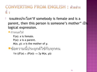 จงแสดงประโยค“If somebody is female and is a
parent, then this person is someone’s mother” เป็น
logical expression.
 กำาหนดให้
F(x): x is female.
P(x): x is a parent.
M(x, y): x is the mother of y.
ข้อความนี้ประยุกต์ใช้กับทุกคน
∀x ((F(x) ∧ (P(x)) → ∃y M(x, y))
78
 