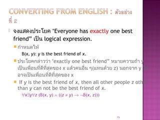  จงแสดงประโยค “Everyone has exactly one best
friend” เป็น logical expression.
 กำาหนดให้
B(x, y): y is the best friend of x.
 ประโยคกล่าวว่า “exactly one best friend” หมายความถ้า y
เป็นเพื่อนที่ดีที่สุดของ x แล้วคนอื่น ๆ(แทนด้วย z) นอกจาก y ไม่
อาจเป็นเพื่อนที่ดีที่สุดของ x
 If y is the best friend of x, then all other people z other
than y can not be the best friend of x.
∀x∃y∀z (B(x, y) ∧ ((z ≠ y) → ¬B(x, z)))
79
 
