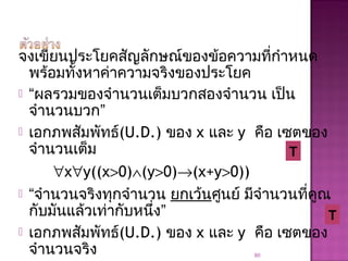 จงเขียนประโยคสัญลักษณ์ของข้อความที่กำาหนด
พร้อมทั้งหาค่าความจริงของประโยค
 “ผลรวมของจำานวนเต็มบวกสองจำานวน เป็น
จำานวนบวก”
 เอกภพสัมพัทธ์(U.D.) ของ x และ y คือ เซตของ
จำานวนเต็ม
∀x∀y((x>0)∧(y>0)→(x+y>0))
 “จำานวนจริงทุกจำานวน ยกเว้นศูนย์ มีจำานวนที่คูณ
กับมันแล้วเท่ากับหนึ่ง”
 เอกภพสัมพัทธ์(U.D.) ของ x และ y คือ เซตของ
จำานวนจริง 80
T
T
 