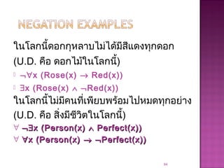 ในโลกนี้ดอกกุหลาบไม่ได้มีสีแดงทุกดอก
(U.D. คือ ดอกไม้ในโลกนี้)
 ¬∀x (Rose(x) → Red(x))
 ∃x (Rose(x) ∧ ¬Red(x))
84
ในโลกนี้ไม่มีคนที่เพียบพร้อมไปหมดทุกอย่าง
(U.D. คือ สิ่งมีชีวิตในโลกนี้)
∀ ¬¬∃∃x (Person(x)x (Person(x) ∧∧ Perfect(x))Perfect(x))
∀ ∀∀x (Person(x)x (Person(x) →→ ¬¬Perfect(x))Perfect(x))
 