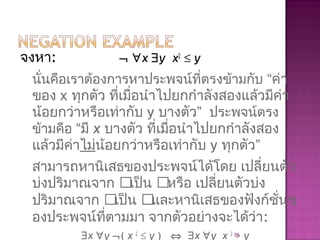 จงหา: ¬ ∀x ∃y x2
≤ y
นั่นคือเราต้องการหาประพจน์ที่ตรงข้ามกับ “ค่า
ของ x ทุกตัว ที่เมื่อนำาไปยกกำาลังสองแล้วมีค่า
น้อยกว่าหรือเท่ากับ y บางตัว” ประพจน์ตรง
ข้ามคือ “มี x บางตัว ที่เมื่อนำาไปยกกำาลังสอง
แล้วมีค่าไม่น้อยกว่าหรือเท่ากับ y ทุกตัว”
สามารถหานิเสธของประพจน์ได้โดย เปลี่ยนตัว
บ่งปริมาณจาก เป็น หรือ เปลี่ยนตัวบ่ง
ปริมาณจาก เป็น และหานิเสธของฟังก์ชั่นข
องประพจน์ที่ตามมา จากตัวอย่างจะได้ว่า:
∃x ∀y ¬( x 2
≤ y ) ⇔ ∃x ∀y x 2
> y85
 
