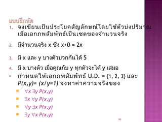 1. จงเขียนเป็นประโยคสัญลักษณ์โดยใช้ตัวบ่งปริมาณ
เมื่อเอกภพสัมพัทธ์เป็นเซตของจำานวนจริง
2. มีจำานวนจริง x ซึ่ง x+0 = 2x
3. มี x และ y บางตัวบวกกันได้ 5
4. มี x บางตัว เมื่อคูณกับ y ทุกตัวจะได้ y เสมอ
 กำาหนดให้เอกภพสัมพัทธ์ U.D. = {1, 2, 3} และ
P(x,y)= (x/y=1) จงหาค่าความจริงของ
 ∀x ∃y P(x,y)
 ∃x ∀y P(x,y)
 ∀y ∃x P(x,y)
 ∃y ∀x P(x,y)
86
 
