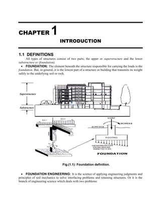 CHAPTER 1
INTRODUCTION
1.1 DEFINITIONS
All types of structures consist of two parts; the upper or superstructure and the lower
substructure or (foundation).
 FOUNDATION: The element beneath the structure responsible for carrying the loads is the
foundation. But, in general, it is the lowest part of a structure or building that transmits its weight
safely to the underlying soil or rock.
 FOUNDATION ENGINEERING: It is the science of applying engineering judgments and
principles of soil mechanics to solve interfacing problems and retaining structures. Or it is the
branch of engineering science which deals with two problems:
Fig.(1.1): Foundation definition.
T
Superstructure
Substructure
 