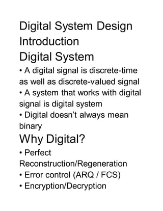 Digital System Design
Introduction
Digital System
• A digital signal is discrete-time
as well as discrete-valued signal
• A system that works with digital
signal is digital system
• Digital doesn’t always mean
binary
Why Digital?
• Perfect
Reconstruction/Regeneration
• Error control (ARQ / FCS)
• Encryption/Decryption
 