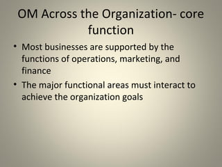 OM Across the Organization- core
function
• Most businesses are supported by the
functions of operations, marketing, and
finance
• The major functional areas must interact to
achieve the organization goals
 