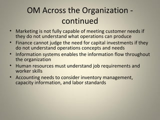OM Across the Organization -
continued
• Marketing is not fully capable of meeting customer needs if
they do not understand what operations can produce
• Finance cannot judge the need for capital investments if they
do not understand operations concepts and needs
• Information systems enables the information flow throughout
the organization
• Human resources must understand job requirements and
worker skills
• Accounting needs to consider inventory management,
capacity information, and labor standards
 