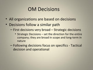 OM Decisions
• All organizations are based on decisions
• Decisions follow a similar path
– First decisions very broad – Strategic decisions
• Strategic Decisions – set the direction for the entire
company; they are broad in scope and long-term in
nature
– Following decisions focus on specifics - Tactical
decision and operational
 