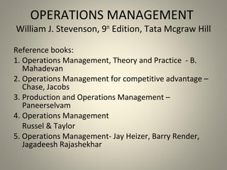 OPERATIONS MANAGEMENT
William J. Stevenson, 9th
Edition, Tata Mcgraw Hill
Reference books:
1. Operations Management, Theory and Practice - B.
Mahadevan
2. Operations Management for competitive advantage –
Chase, Jacobs
3. Production and Operations Management –
Paneerselvam
4. Operations Management
Russel & Taylor
5. Operations Management- Jay Heizer, Barry Render,
Jagadeesh Rajashekhar
 