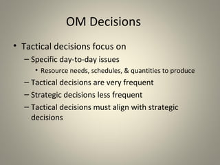 OM Decisions
• Tactical decisions focus on
– Specific day-to-day issues
• Resource needs, schedules, & quantities to produce
– Tactical decisions are very frequent
– Strategic decisions less frequent
– Tactical decisions must align with strategic
decisions
 
