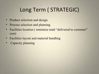 Long Term ( STRATEGIC)
• Product selection and design
• Process selection and planning
• Facilities location ( minimize total “delivered to customer”
cost)
• Facilities layout and material handling
• Capacity planning
 