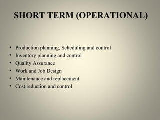 SHORT TERM (OPERATIONAL)
• Production planning, Scheduling and control
• Inventory planning and control
• Quality Assurance
• Work and Job Design
• Maintenance and replacement
• Cost reduction and control
 