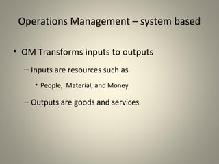 Operations Management – system based
• OM Transforms inputs to outputs
– Inputs are resources such as
• People, Material, and Money
– Outputs are goods and services
 