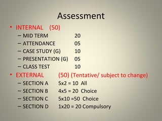 Assessment
• INTERNAL (50)
– MID TERM 20
– ATTENDANCE 05
– CASE STUDY (G) 10
– PRESENTATION (G) 05
– CLASS TEST 10
• EXTERNAL (50) (Tentative/ subject to change)
– SECTION A 5x2 = 10 All
– SECTION B 4x5 = 20 Choice
– SECTION C 5x10 =50 Choice
– SECTION D 1x20 = 20 Compulsory
 
