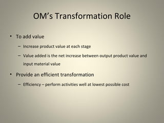 OM’s Transformation Role
• To add value
– Increase product value at each stage
– Value added is the net increase between output product value and
input material value
• Provide an efficient transformation
– Efficiency – perform activities well at lowest possible cost
 