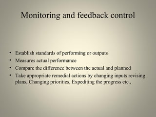 Monitoring and feedback control
• Establish standards of performing or outputs
• Measures actual performance
• Compare the difference between the actual and planned
• Take appropriate remedial actions by changing inputs revising
plans, Changing priorities, Expediting the progress etc.,
 