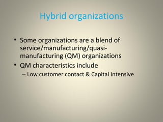 Hybrid organizations
• Some organizations are a blend of
service/manufacturing/quasi-
manufacturing (QM) organizations
• QM characteristics include
– Low customer contact & Capital Intensive
 