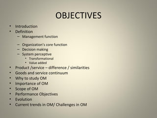 OBJECTIVES
• Introduction
• Definition
– Management function
– Organization’s core function
– Decision making
– System perceptive
• Transformational
• Value added
• Product /service – difference / similarities
• Goods and service continuum
• Why to study OM
• Importance of OM
• Scope of OM
• Performance Objectives
• Evolution
• Current trends in OM/ Challenges in OM
 