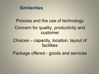 Similarities
Process and the use of technology
Concern for quality, productivity and
customer
Choices – capacity, location, layout of
facilities
Package offered - goods and services
 