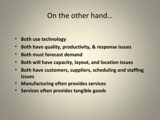 On the other hand…
• Both use technology
• Both have quality, productivity, & response issues
• Both must forecast demand
• Both will have capacity, layout, and location issues
• Both have customers, suppliers, scheduling and staffing
issues
• Manufacturing often provides services
• Services often provides tangible goods
 