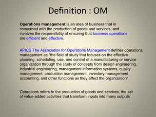 Definition : OM
57
Operations management is an area of business that is
concerned with the production of goods and services, and
involves the responsibility of ensuring that business operations
are efficient and effective.
APICS The Association for Operations Management defines operations
management as "the field of study that focuses on the effective
planning, scheduling, use, and control of a manufacturing or service
organization through the study of concepts from design engineering,
industrial engineering, management information systems, quality
management, production management, inventory management,
accounting, and other functions as they affect the organization"
Operations refers to the production of goods and services, the set
of value-added activities that transform inputs into many outputs
 
