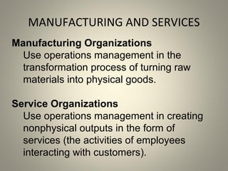 MANUFACTURING AND SERVICES
Manufacturing Organizations
Use operations management in the
transformation process of turning raw
materials into physical goods.
Service Organizations
Use operations management in creating
nonphysical outputs in the form of
services (the activities of employees
interacting with customers).
 