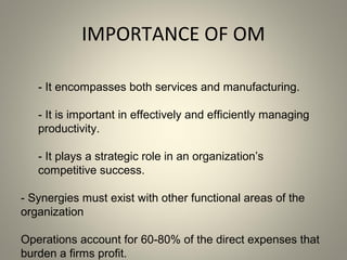 IMPORTANCE OF OM
- It encompasses both services and manufacturing.
- It is important in effectively and efficiently managing
productivity.
- It plays a strategic role in an organization’s
competitive success.
- Synergies must exist with other functional areas of the
organization
Operations account for 60-80% of the direct expenses that
burden a firms profit.
 