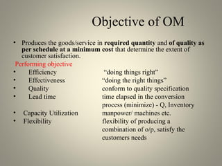 Objective of OM
• Produces the goods/service in required quantity and of quality as
per schedule at a minimum cost that determine the extent of
customer satisfaction.
Performing objective
• Efficiency “doing things right”
• Effectiveness “doing the right things”
• Quality conform to quality specification
• Lead time time elapsed in the conversion
process (minimize) - Q, Inventory
• Capacity Utilization manpower/ machines etc.
• Flexibility flexibility of producing a
combination of o/p, satisfy the
customers needs
 