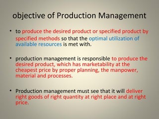 objective of Production Management
• to produce the desired product or specified product by
specified methods so that the optimal utilization of
available resources is met with.
• production management is responsible to produce the
desired product, which has marketability at the
cheapest price by proper planning, the manpower,
material and processes.
• Production management must see that it will deliver
right goods of right quantity at right place and at right
price.
 