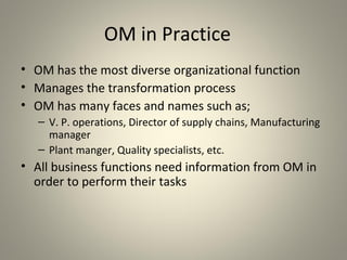 OM in Practice
• OM has the most diverse organizational function
• Manages the transformation process
• OM has many faces and names such as;
– V. P. operations, Director of supply chains, Manufacturing
manager
– Plant manger, Quality specialists, etc.
• All business functions need information from OM in
order to perform their tasks
 