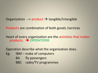 Organization --> product  tangible/intangible
Products are combination of both goods /services
Heart of every organization are the activities that makes
products.  OPERATIONS
Operation describe what the organization does.
Eg: IBM – make of computers
BA fly passengers
BBC radio/TV programmes
 