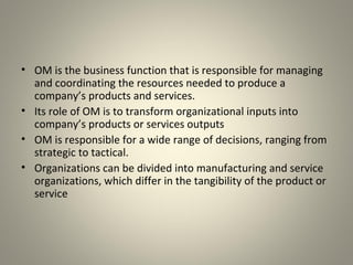 • OM is the business function that is responsible for managing
and coordinating the resources needed to produce a
company’s products and services.
• Its role of OM is to transform organizational inputs into
company’s products or services outputs
• OM is responsible for a wide range of decisions, ranging from
strategic to tactical.
• Organizations can be divided into manufacturing and service
organizations, which differ in the tangibility of the product or
service
 