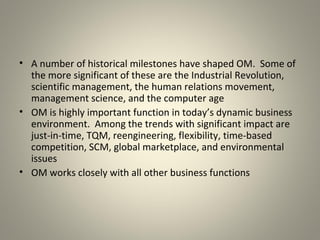 • A number of historical milestones have shaped OM. Some of
the more significant of these are the Industrial Revolution,
scientific management, the human relations movement,
management science, and the computer age
• OM is highly important function in today’s dynamic business
environment. Among the trends with significant impact are
just-in-time, TQM, reengineering, flexibility, time-based
competition, SCM, global marketplace, and environmental
issues
• OM works closely with all other business functions
 