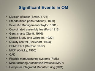 Significant Events in OM
• Division of labor (Smith, 1776)
• Standardized parts (Whitney, 1800)
• Scientific Management (Taylor, 1881)
• Coordinated assembly line (Ford 1913)
• Gantt charts (Gantt, 1916)
• Motion Study (the Gilbreths, 1922)
• Quality control (Shewhart, 1924)
• CPM/PERT (DuPont, 1957)
• MRP (Orlicky, 1960)
• CAD
• Flexible manufacturing systems (FMS)
• Manufacturing Automation Protocol (MAP)
• Computer Integrated Manufacturing (CIM)
 
