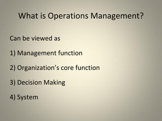What is Operations Management?
Can be viewed as
1) Management function
2) Organization’s core function
3) Decision Making
4) System
 