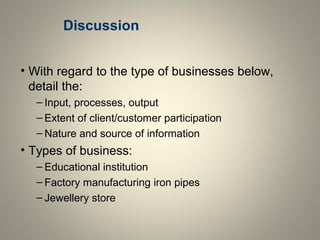 Discussion
• With regard to the type of businesses below,
detail the:
– Input, processes, output
– Extent of client/customer participation
– Nature and source of information
• Types of business:
– Educational institution
– Factory manufacturing iron pipes
– Jewellery store
 