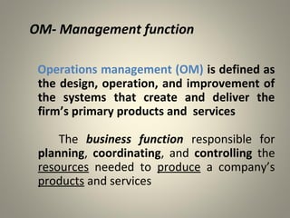 OM- Management function
Operations management (OM) is defined as
the design, operation, and improvement of
the systems that create and deliver the
firm’s primary products and services
The business function responsible for
planning, coordinating, and controlling the
resources needed to produce a company’s
products and services
 