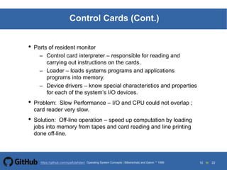 10 to 22https://github.com/syaifulahdan/
Control Cards (Cont.)
• Parts of resident monitor
– Control card interpreter – responsible for reading and
carrying out instructions on the cards.
– Loader – loads systems programs and applications
programs into memory.
– Device drivers – know special characteristics and properties
for each of the system’s I/O devices.
• Problem: Slow Performance – I/O and CPU could not overlap ;
card reader very slow.
• Solution: Off-line operation – speed up computation by loading
jobs into memory from tapes and card reading and line printing
done off-line.
Operating System Concepts | Silberschatz and Galvin 1999
 