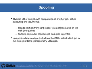 11 to 22https://github.com/syaifulahdan/
Spooling
• Overlap I/O of one job with computation of another job. While
executing one job, the OS.
– Reads next job from card reader into a storage area on the
disk (job queue).
– Outputs printout of previous job from disk to printer.
• Job pool – data structure that allows the OS to select which job to
run next in order to increase CPU utilization.
Operating System Concepts | Silberschatz and Galvin 1999
 