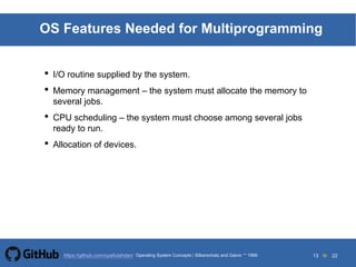 13 to 22https://github.com/syaifulahdan/
OS Features Needed for Multiprogramming
• I/O routine supplied by the system.
• Memory management – the system must allocate the memory to
several jobs.
• CPU scheduling – the system must choose among several jobs
ready to run.
• Allocation of devices.
Operating System Concepts | Silberschatz and Galvin 1999
 