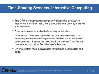 14 to 22https://github.com/syaifulahdan/
Time-Sharing Systems–Interactive Computing
• The CPU is multiplexed among several jobs that are kept in
memory and on disk (the CPU is allocated to a job only if the job
is in memory).
• A job is swapped in and out of memory to the disk.
• On-line communication between the user and the system is
provided; when the operating system finishes the execution of
one command, it seeks the next “control statement” not from a
card reader, but rather from the user’s keyboard.
• On-line system must be available for users to access data and
code.
Operating System Concepts | Silberschatz and Galvin 1999
 