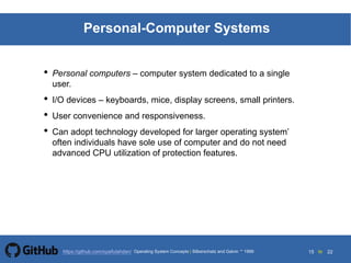 15 to 22https://github.com/syaifulahdan/
Personal-Computer Systems
• Personal computers – computer system dedicated to a single
user.
• I/O devices – keyboards, mice, display screens, small printers.
• User convenience and responsiveness.
• Can adopt technology developed for larger operating system’
often individuals have sole use of computer and do not need
advanced CPU utilization of protection features.
Operating System Concepts | Silberschatz and Galvin 1999
 